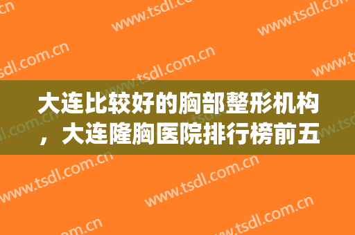 大连比较好的胸部整形机构，大连隆胸医院排行榜前五强_价格标准表(胸部整形医院排名)