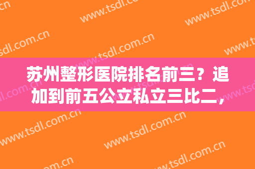 苏州整形医院排名前三？追加到前五公立私立三比二，占比相差不大！(苏州整形医院排名前三的)