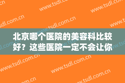 北京哪个医院的美容科比较好？这些医院一定不会让你失望！(北京哪个医院的医疗美容科比较好)