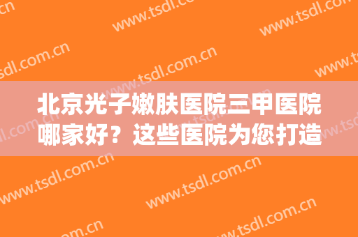 北京光子嫩肤医院三甲医院哪家好？这些医院为您打造满意嫩肤！(北京光子嫩肤哪个医院好)