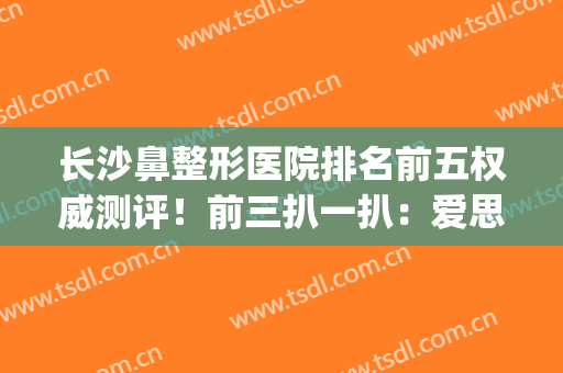 长沙鼻整形医院排名前五权威测评！前三扒一扒：爱思特、美莱等在列(长沙做一个鼻综合长沙爱思特不错的)