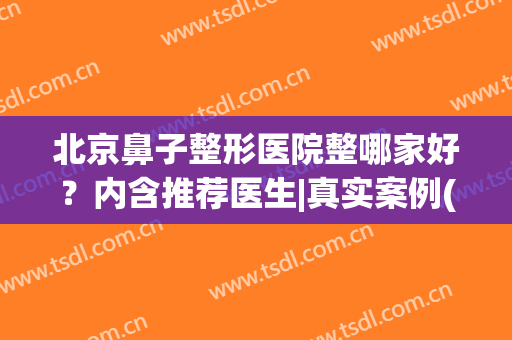 北京鼻子整形医院整哪家好？内含推荐医生|真实案例(鼻子整形 北京)
