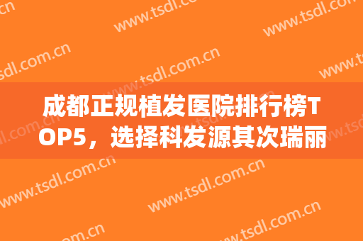 成都正规植发医院排行榜TOP5，选择科发源其次瑞丽诗，价格同步(成都植发的医院是哪一个最好)