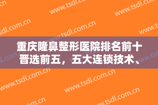 重庆隆鼻整形医院排名前十晋选前五，五大连锁技术、口碑、价格等出挑！