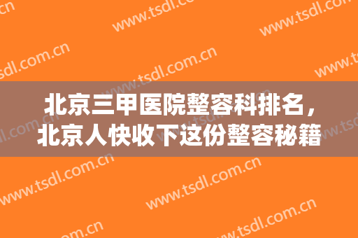 北京三甲医院整容科排名，北京人快收下这份整容秘籍~(北京整容整形的三甲医院)