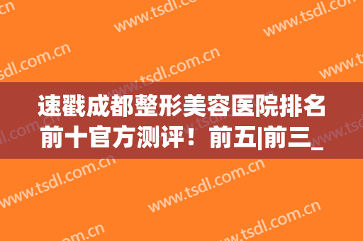 速戳成都整形美容医院排名前十官方测评！前五|前三_实力不可小觑(成都美容整形医院排名前十有哪些)