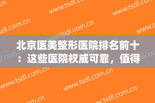 北京医美整形医院排名前十：这些医院权威可靠，值得你的选择！(北京最正规的整形医院排名)