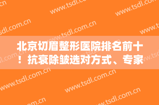 北京切眉整形医院排名前十！抗衰除皱选对方式、专家、机构同样重要！(除皱整形好的医院)