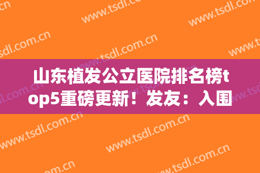 山东植发公立医院排名榜top5重磅更新！发友：入围的都是权威甄选~(全国最好的植发公立医院)