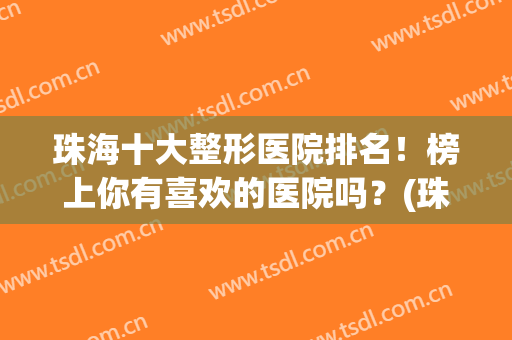 珠海十大整形医院排名！榜上你有喜欢的医院吗？(珠海整形医院排名前三的)