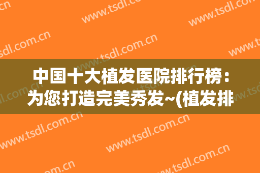 中国十大植发医院排行榜：为您打造完美秀发~(植发排名医院)