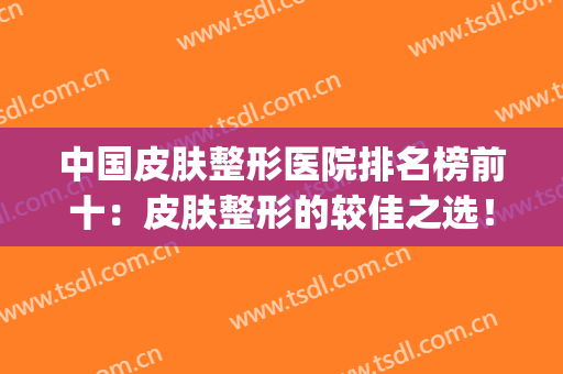 中国皮肤整形医院排名榜前十：皮肤整形的较佳之选！(中国最好的皮肤整形医院)