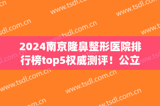 2024南京隆鼻整形医院排行榜top5权威测评！公立私立pk_榜一网友狂荐(南京隆鼻比较好的公立医院)
