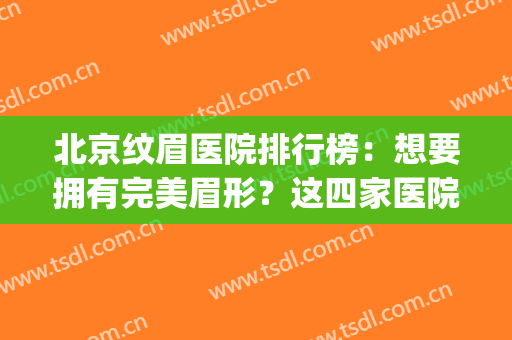 北京纹眉医院排行榜：想要拥有完美眉形？这四家医院怎能错过！(北京三甲医院纹眉推荐)