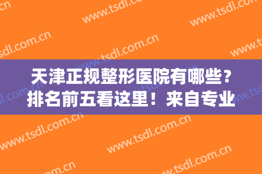 天津正规整形医院有哪些？排名前五看这里！来自专业测评给出答复！(天津哪家整形医院权威)