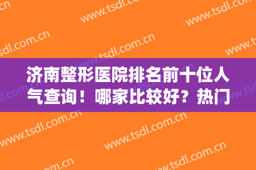 济南整形医院排名前十位人气查询！哪家比较好？热门医美TOP对比！(山东济南整形医院排行)