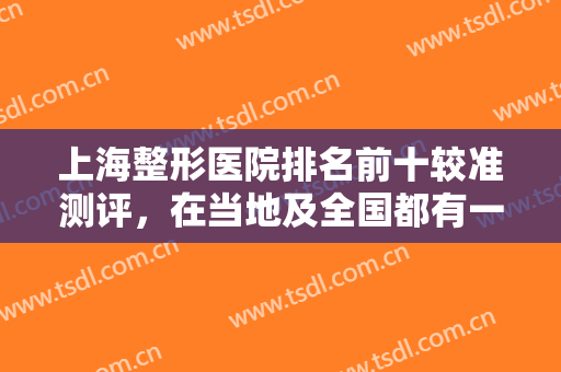 上海整形医院排名前十较准测评，在当地及全国都有一定的知名度，一起看看！