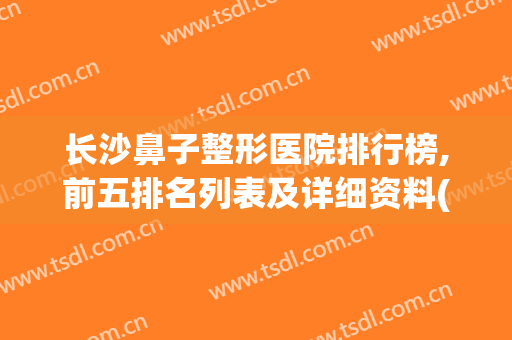 长沙鼻子整形医院排行榜,前五排名列表及详细资料(长沙哪里整鼻子好)