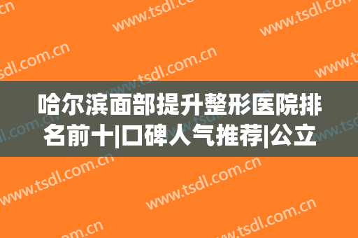 哈尔滨面部提升整形医院排名前十|口碑人气推荐|公立私立实力相当(哈尔滨有名的整形医院)