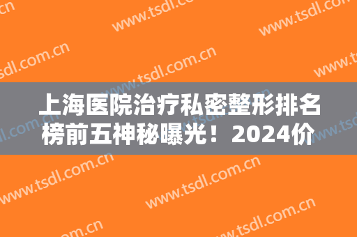 上海医院治疗私密整形排名榜前五神秘曝光！2024价目表一并上线，女生必看！