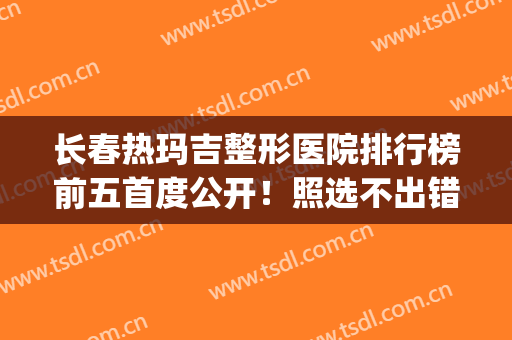长春热玛吉整形医院排行榜前五首度公开！照选不出错~(热玛吉医院排名)
