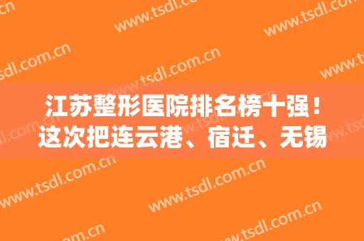 江苏整形医院排名榜十强！这次把连云港、宿迁、无锡好的公立安排上(无锡整形医院排名前十位)