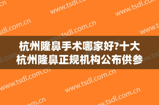 杭州隆鼻手术哪家好?十大杭州隆鼻正规机构公布供参考(杭州隆鼻哪个医生比较好)