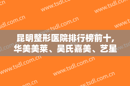 昆明整形医院排行榜前十,华美美莱、吴氏嘉美、艺星位于名列前茅前三