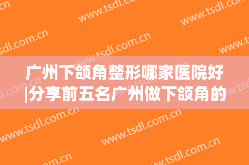 广州下颌角整形哪家医院好|分享前五名广州做下颌角的整形医院(全国最好的下颌角整形医院)