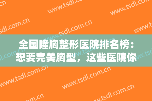 全国隆胸整形医院排名榜：想要完美胸型，这些医院你可以信任！(全国最好的胸部整形医院)