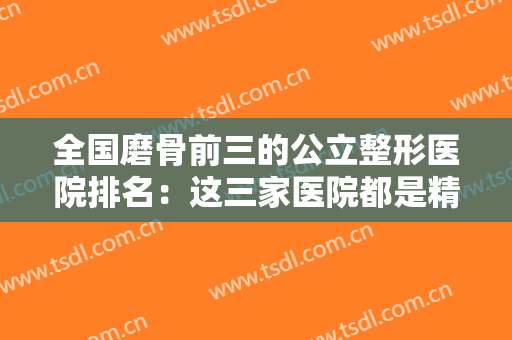 全国磨骨前三的公立整形医院排名：这三家医院都是精品，值得您的信赖！