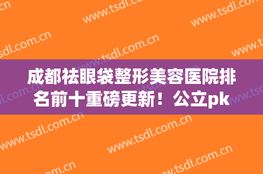 成都祛眼袋整形美容医院排名前十重磅更新！公立pk私立_全新价目表曝光了