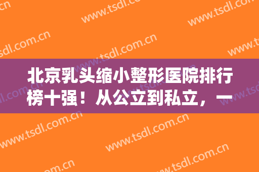 北京乳头缩小整形医院排行榜十强！从公立到私立，一网打尽(北京乳腺整形哪家医院好)