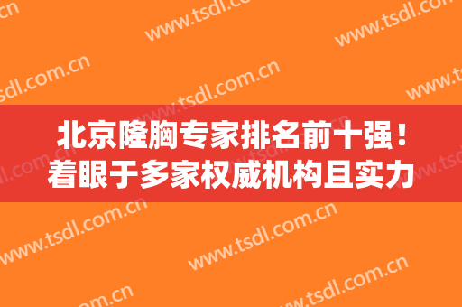 北京隆胸专家排名前十强！着眼于多家权威机构且实力高低请查收！(北京做隆胸厉害的医生)