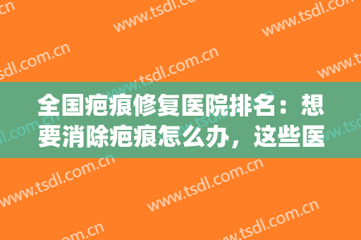 全国疤痕修复医院排名：想要消除疤痕怎么办，这些医院来帮你！(祛疤修复疤痕好的医院)