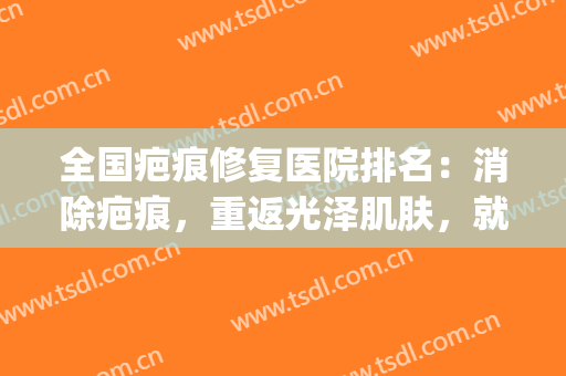 全国疤痕修复医院排名：消除疤痕，重返光泽肌肤，就来这些医院！(全国修复疤痕最好的医院)