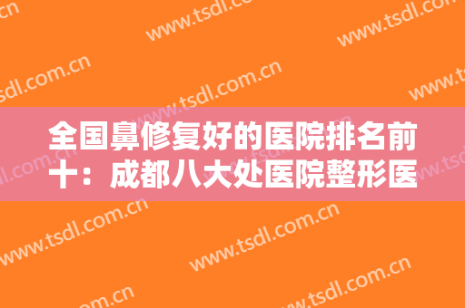 全国鼻修复好的医院排名前十：成都八大处医院整形医科上榜，这些医院你都认识吗？