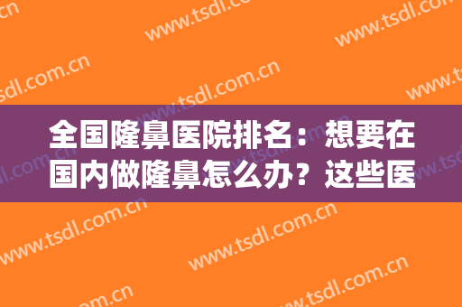 全国隆鼻医院排名：想要在国内做隆鼻怎么办？这些医院来帮你！(全国隆鼻最好的医院是哪里)