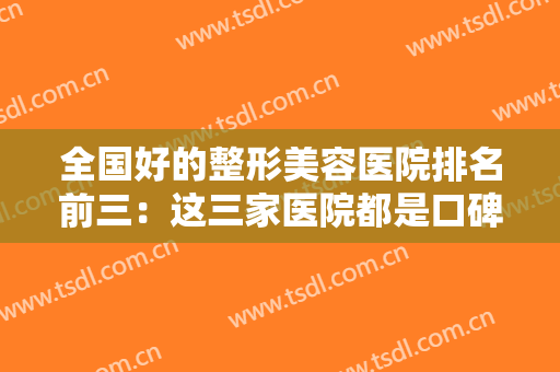 全国好的整形美容医院排名前三：这三家医院都是口碑之选，你值得信赖！