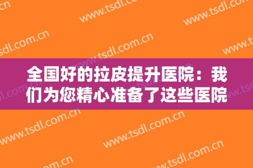 全国好的拉皮提升医院：我们为您精心准备了这些医院的信息，不妨一起来看看吧！