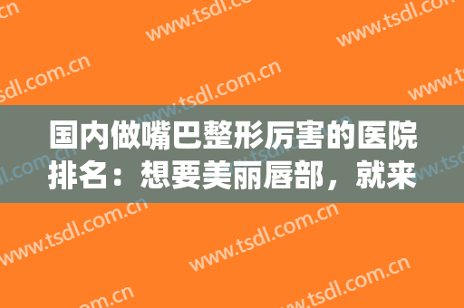 国内做嘴巴整形厉害的医院排名：想要美丽唇部，就来这些医院吧！(嘴唇整容医院哪里最好)