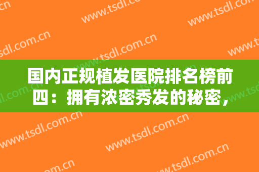 国内正规植发医院排名榜前四：拥有浓密秀发的秘密，这些医院教给你！
