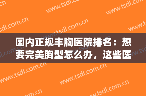 国内正规丰胸医院排名：想要完美胸型怎么办，这些医院是专业的！(哪家医院做丰胸比较好)