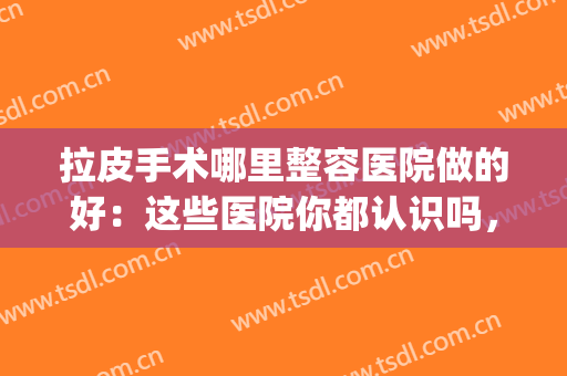 拉皮手术哪里整容医院做的好：这些医院你都认识吗，值得你的信赖！(武汉拉皮手术哪里整容医院做的好)