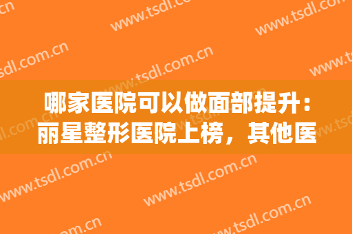 哪家医院可以做面部提升：丽星整形医院上榜，其他医院都是哪些？(最好面部整形医院)