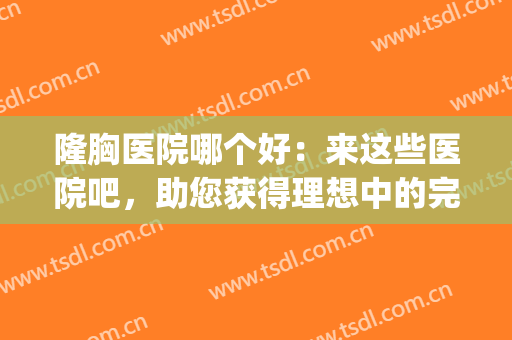 隆胸医院哪个好：来这些医院吧，助您获得理想中的完美身材！(哪家做隆胸医院好)