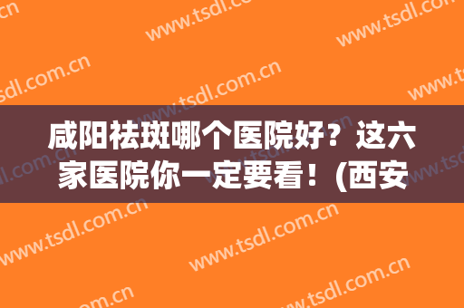 咸阳祛斑哪个医院好？这六家医院你一定要看！(西安哪里祛斑最专业医院)