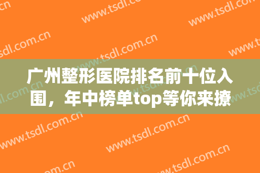 广州整形医院排名前十位入围，年中榜单top等你来撩！(广州排名前十的公立整形医院)