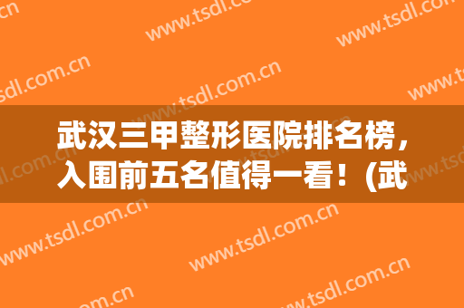 武汉三甲整形医院排名榜，入围前五名值得一看！(武汉三甲医院整形外科的排名)