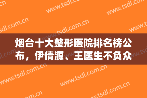 烟台十大整形医院排名榜公布，伊倩源、王医生不负众望！(烟台正规整形医院排名榜)